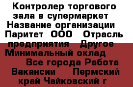 Контролер торгового зала в супермаркет › Название организации ­ Паритет, ООО › Отрасль предприятия ­ Другое › Минимальный оклад ­ 30 000 - Все города Работа » Вакансии   . Пермский край,Чайковский г.